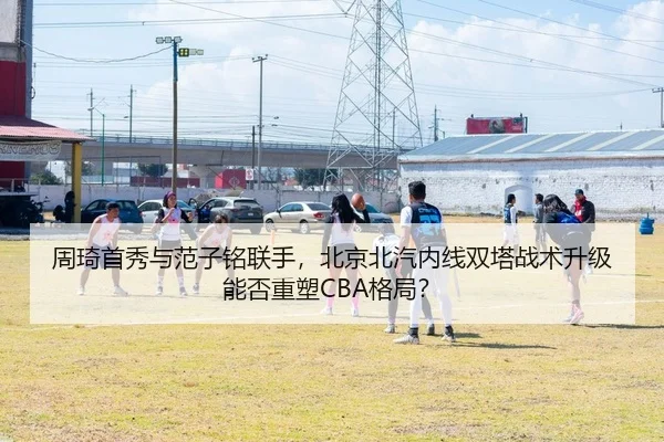 周琦首秀与范子铭联手，北京北汽内线双塔战术升级能否重塑CBA格局？